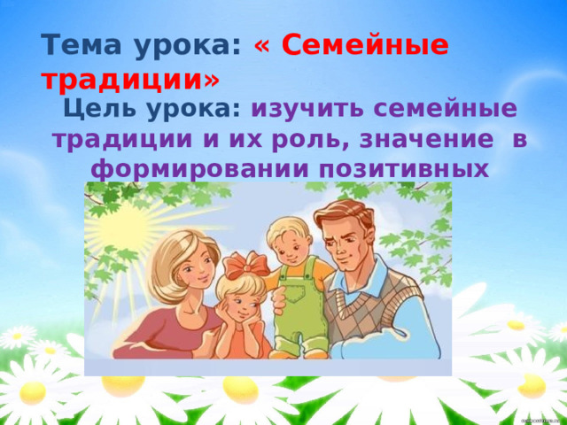 Тема урока: « Семейные традиции» Цель урока: изучить семейные традиции и их роль, значение в формировании позитивных семейных отношений.  