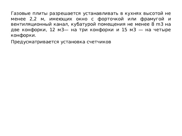 Газовые плиты разрешается устанавливать в кухнях высотой не менее 2,2 м, имеющих окно с форточкой или фраму­гой и вентиляционный канал, кубатурой помещения не менее 8 m3 на две конфорки, 12 м3— на три конфорки и 15 м3 — на че­тыре конфорки. Предусматривается установка счетчиков 