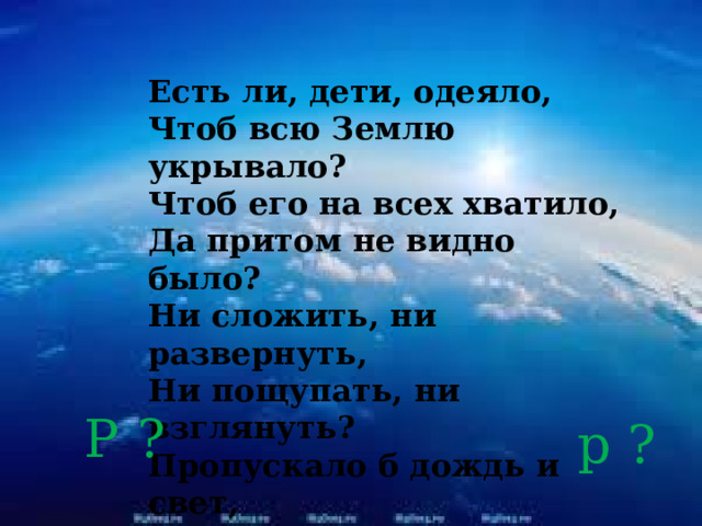 Есть ли, дети, одеяло,  Чтоб всю Землю укрывало?  Чтоб его на всех хватило,  Да притом не видно было?  Ни сложить, ни развернуть,  Ни пощупать, ни взглянуть?  Пропускало б дождь и свет,  Есть, а вроде бы и нет?  ( По А. Матутиа ) Р ? р ? 