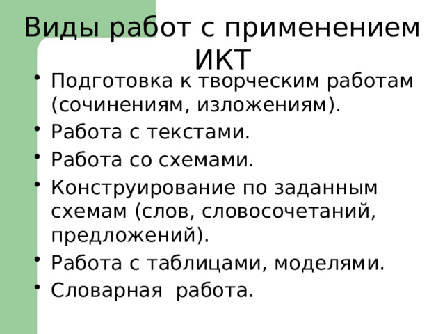  Виды работ с применением ИКТ Подготовка к творческим работам (сочинениям, изложениям). Работа с текстами. Работа со схемами. Конструирование по заданным схемам (слов, словосочетаний, предложений). Работа с таблицами, моделями. Словарная работа. 