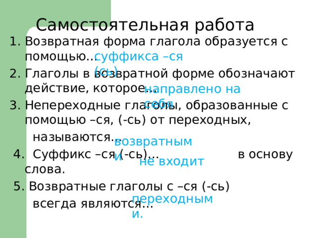 Самостоятельная работа Возвратная форма глагола образуется с помощью… Глаголы в возвратной форме обозначают действие, которое… Непереходные глаголы, образованные с помощью –ся, (-сь) от переходных,  называются…  4. Суффикс –ся (-сь)… в основу слова.  5. Возвратные глаголы с –ся (-сь)  всегда являются… суффикса –ся (сь) направлено на себя возвратными не входит переходными. 