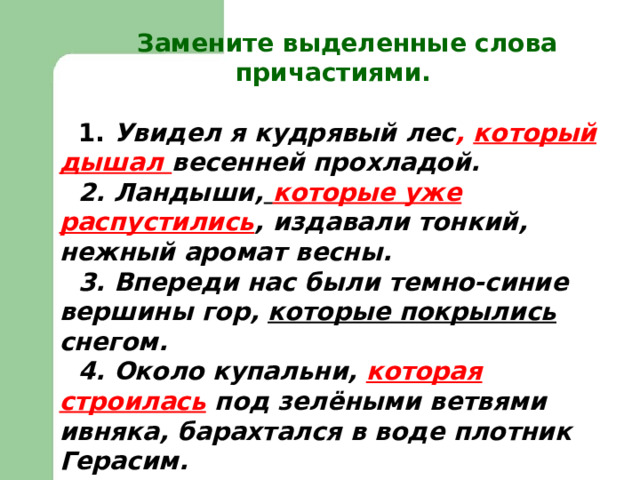  Замените выделенные слова причастиями.  1. Увидел я кудрявый лес , который дышал весенней прохладой. 2. Ландыши,  которые уже распустились , издавали тонкий, нежный аромат весны. 3. Впереди нас были темно-синие вершины гор, которые покрылись снегом. 4. Около купальни, которая строилась  под зелёными ветвями ивняка, барахтался в воде плотник Герасим. 