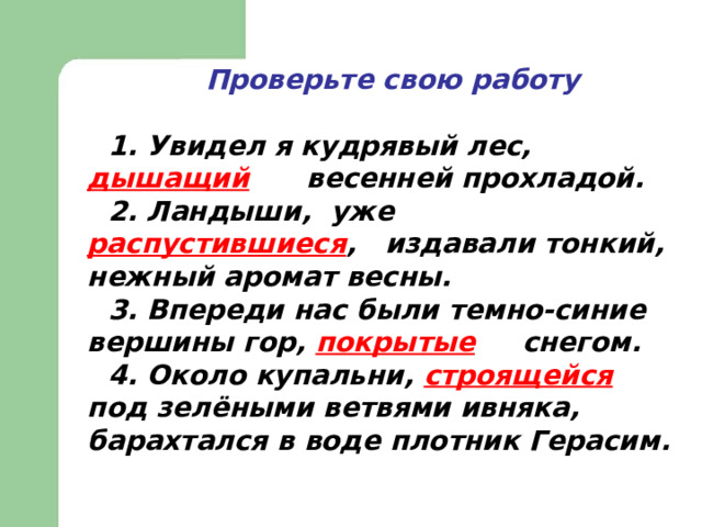  Проверьте свою работу  1. Увидел я кудрявый лес, дышащий  весенней прохладой. 2. Ландыши, уже   распустившиеся , издавали тонкий, нежный аромат весны. 3. Впереди нас были темно-синие вершины гор, покрытые  снегом. 4. Около купальни, строящейся  под зелёными ветвями ивняка, барахтался в воде плотник Герасим. 