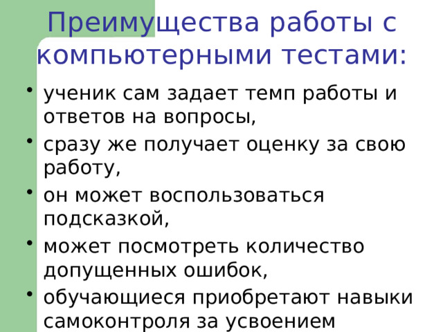  Преимущества работы с компьютерными тестами:   ученик сам задает темп работы и ответов на вопросы, сразу же получает оценку за свою работу, он может воспользоваться подсказкой, может посмотреть количество допущенных ошибок, обучающиеся приобретают навыки самоконтроля за усвоением учебного материала. 