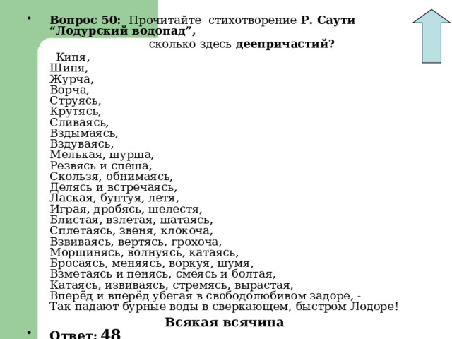 Вопрос 50: Прочитайте стихотворение Р. Саути “Лодурский водопад”,  сколько здесь деепричастий?  Кипя,  Шипя,  Журча,  Ворча,  Струясь,  Крутясь,  Сливаясь,  Вздымаясь,  Вздуваясь,  Мелькая, шурша,  Резвясь и спеша,  Скользя, обнимаясь,  Делясь и встречаясь,  Лаская, бунтуя, летя,  Играя, дробясь, шелестя,  Блистая, взлетая, шатаясь,  Сплетаясь, звеня, клокоча,  Взвиваясь, вертясь, грохоча,  Морщинясь, волнуясь, катаясь,  Бросаясь, меняясь, воркуя, шумя,  Взметаясь и пенясь, смеясь и болтая,  Катаясь, извиваясь, стремясь, вырастая,  Вперёд и вперёд убегая в свободолюбивом задоре, -  Так падают бурные воды в сверкающем, быстром Лодоре!  Ответ:  48 Всякая всячина 