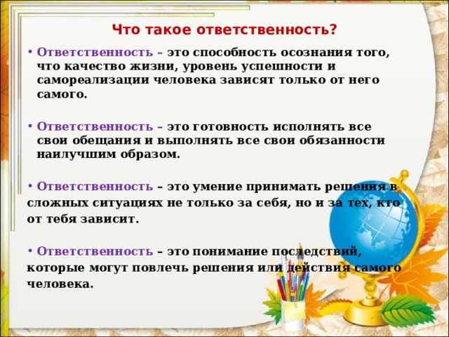 Что такое ответственность?   Ответственность – это способность осознания того, что качество жизни, уровень успешности и самореализации человека зависят только от него самого.   Ответственность – это готовность исполнять все свои обещания и выполнять все свои обязанности наилучшим образом.   Ответственность – это умение принимать решения в сложных ситуациях не только за себя, но и за тех, кто от тебя зависит.   Ответственность  – это понимание последствий, которые могут повлечь решения или действия самого человека. 