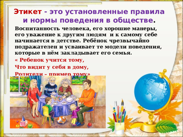 Этикет - это установленные правила и нормы поведения в обществе .   Воспитанность человека, его хорошие манеры, его уважение к другим людям  и к самому себе начинается в детстве. Ребёнок чрезвычайно подражателен и усваивает те модели поведения, которые в нём закладывает его семья. « Ребенок учится тому, Что видит у себя в дому, Родители – пример тому»   