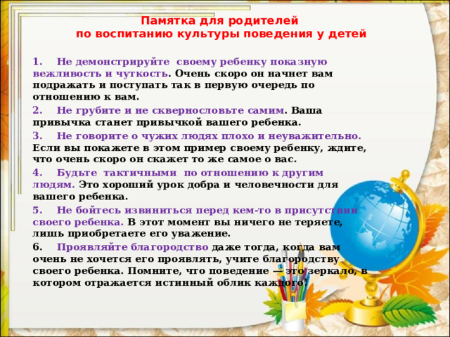 Памятка для родителей  по воспитанию культуры поведения у детей 1.    Не демонстрируйте своему ребенку показную вежливость и чуткость . Очень скоро он начнет вам подражать и поступать так в первую очередь по отношению к вам. 2.    Не грубите и не сквернословьте самим . Ваша привычка станет привычкой вашего ребенка. 3.    Не говорите о чужих людях плохо и неуважительно. Если вы покажете в этом пример своему ребенку, ждите, что очень скоро он скажет то же самое о вас. 4.    Будьте тактичными по отношению к другим людям. Это хороший урок добра и человечности для вашего ребенка. 5.    Не бойтесь извиниться перед кем-то в присутствии своего ребенка. В этот момент вы ничего не теряете, лишь приобретаете его уважение. 6.     Проявляйте благородство даже тогда, когда вам очень не хочется его проявлять, учите благородству своего ребенка. Помните, что поведение — это зеркало, в котором отражается истинный облик каждого! 