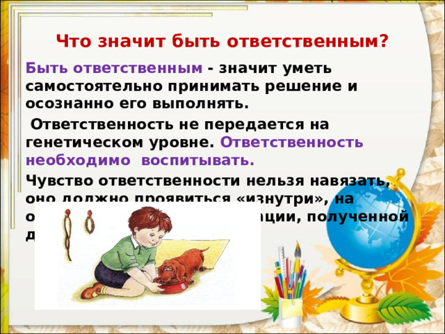 Что значит быть ответственным? Быть ответственным   - значит уметь самостоятельно принимать решение и осознанно его выполнять.  Ответственность не передается на генетическом уровне. Ответственность необходимо воспитывать. Чувство ответственности нельзя навязать, оно должно проявиться «изнутри», на основе ценностной ориентации, полученной дома, а также вне семьи.  