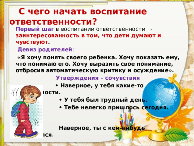  С чего начать воспитание ответственности? Первый шаг в воспитании ответственности - заинтересованность в том, что дети думают и чувствуют .  Девиз родителей :  «Я хочу понять своего ребенка. Хочу показать ему, что понимаю его. Хочу выразить свое понимание, отбросив автоматическую критику и осуждение».  Утверждения – сочувствия  • Наверное, у тебя какие-то неприятности. • У тебя был трудный день. • Тебе нелегко пришлось сегодня.  Наверное, ты с кем-нибудь поссорился .  