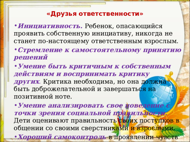 «Друзья ответственности» Инициативность.   Ребенок, опасающийся проявить собственную инициативу, никогда не станет по-настоящему ответственным взрослым. Стремление к самостоятельному принятию решений Умение быть критичным к собственным действиям и воспринимать критику других .   Критика необходима, но она должна быть доброжелательной и завершаться на позитивной ноте. Умение анализировать свое поведение с точки зрения социальной правильности. Дети оценивают правильность своих поступков в общении со своими сверстниками и взрослыми. Хороший самоконтроль в проявлении чувств и поведении. 