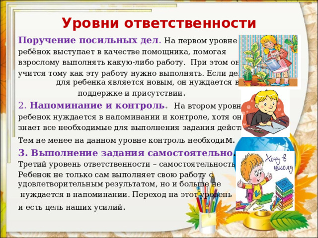 Уровни ответственности Поручение посильных дел . На первом уровне ребёнок выступает в качестве помощника, помогая взрослому выполнять какую-либо работу. При этом он учится тому как эту работу нужно выполнять. Если дело для ребенка является новым, он нуждается в нашей поддержке и присутствии . 2.  Напоминание и контроль .  На втором уровне ребенок нуждается в напоминании и контроле, хотя он знает все необходимые для выполнения задания действия. Тем не менее на данном уровне контроль необходи м. 3.  Выполнение задания самостоятельно .  Третий уровень ответственности – самостоятельность. Ребенок не только сам выполняет свою работу с удовлетворительным результатом, но и больше не  нуждается в напоминании. Переход на этот уровень и есть цель наших усилий . 