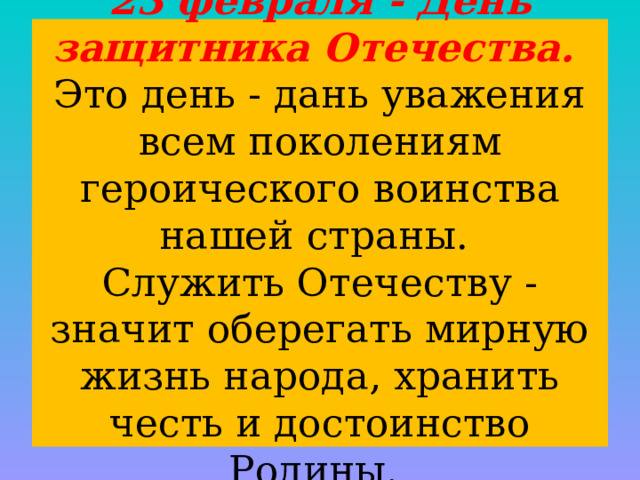 23 февраля - День защитника Отечества.  Это день - дань уважения всем поколениям героического воинства нашей страны.  Служить Отечеству - значит оберегать мирную жизнь народа, хранить честь и достоинство Родины. 