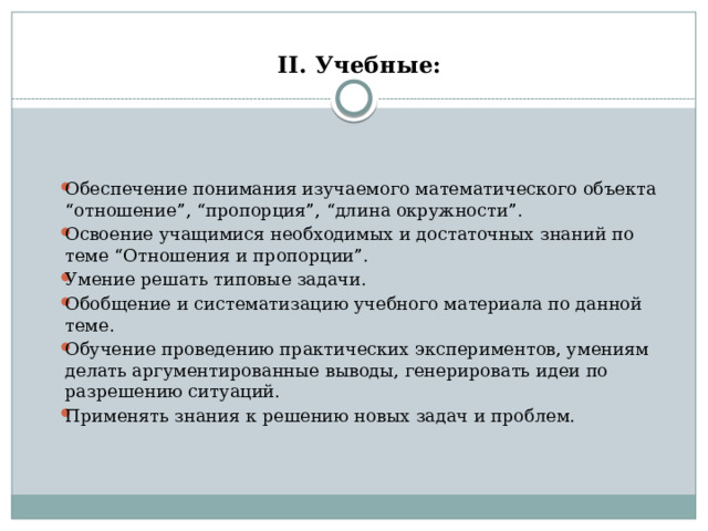  II. Учебные:     Обеспечение понимания изучаемого математического объекта “отношение”, “пропорция”, “длина окружности”. Освоение учащимися необходимых и достаточных знаний по теме “Отношения и пропорции”. Умение решать типовые задачи. Обобщение и систематизацию учебного материала по данной теме. Обучение проведению практических экспериментов, умениям делать аргументированные выводы, генерировать идеи по разрешению ситуаций. Применять знания к решению новых задач и проблем. 