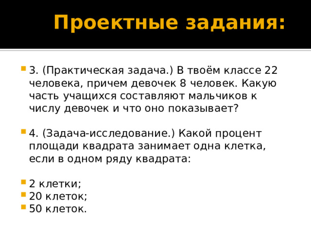 Проектные задания: 3. (Практическая задача.) В твоём классе 22 человека, причем девочек 8 человек. Какую часть учащихся составляют мальчиков к числу девочек и что оно показывает? 4. (Задача-исследование.) Какой процент площади квадрата занимает одна клетка, если в одном ряду квадрата: 2 клетки; 20 клеток; 50 клеток. 