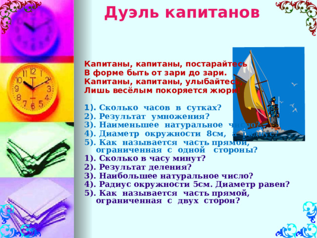 Дуэль капитанов   Капитаны, капитаны, постарайтесь В форме быть от зари до зари. Капитаны, капитаны, улыбайтесь, Лишь весёлым покоряется жюри!  1).  Сколько часов в сутках? 2). Результат умножения? 3). Наименьшее натуральное число? 4). Диаметр окружности 8см, а радиус? 5). Как называется часть прямой, ограниченная с одной стороны? 1). Сколько в часу минут? 2). Результат деления? 3). Наибольшее натуральное число? 4). Радиус окружности 5см. Диаметр равен? 5). Как называется часть прямой, ограниченная с двух сторон?    