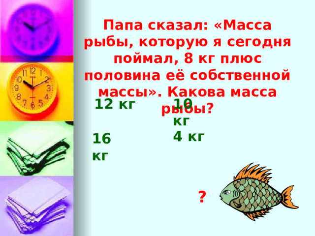 Папа сказал: «Масса рыбы, которую я сегодня поймал, 8 кг плюс половина её собственной массы». Какова масса рыбы? 12 кг 10 кг 4 кг 16 кг ? 
