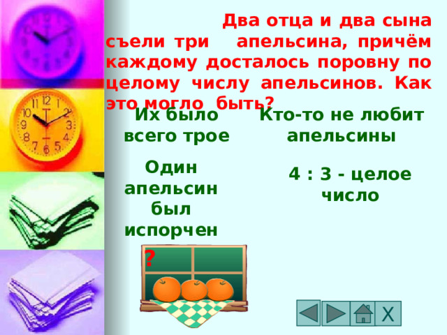  Два отца и два сына съели три апельсина, причём каждому досталось поровну по целому числу апельсинов. Как это могло быть? Их было всего трое Кто-то не любит апельсины Один апельсин был испорчен 4 : 3 - целое число ? Х 