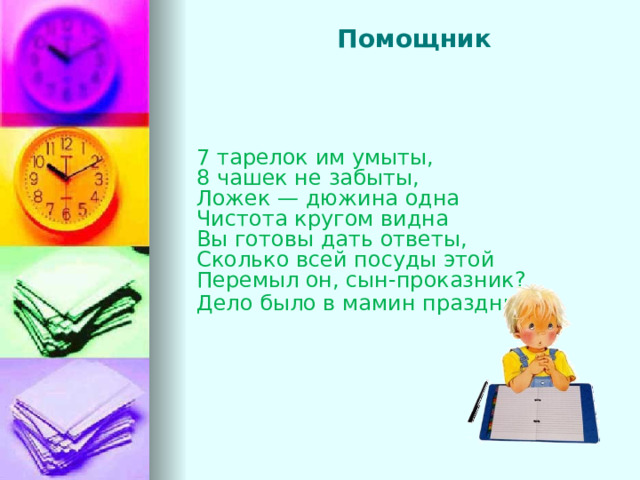   Помощник    7 тарелок им умыты, 8 чашек не забыты, Ложек — дюжина одна Чистота кругом видна Вы готовы дать ответы, Сколько всей посуды этой Перемыл он, сын-проказник? Дело было в мамин праздник .            
