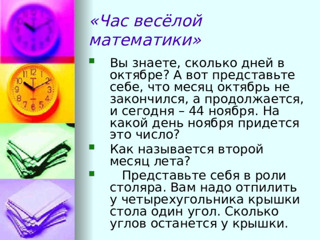 «Час весёлой математики» Вы знаете, сколько дней в октябре? А вот представьте  себе, что месяц октябрь не закончился, а продолжается, и сегодня – 44 ноября. На какой день ноября придется это число?  Как называется второй месяц лета?   Представьте себя в роли столяра. Вам надо отпилить у четырехугольника крышки стола один угол. Сколько углов останется у крышки. 