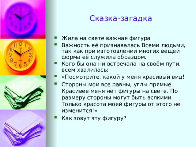 Сказка-загадка Жила на свете важная фигура Важность её признавалась Всеми людьми, так как при изготовлении многих вещей форма её служила образцом. Кого бы она ни встречала на своём пути, всем хвалилась: «Посмотрите, какой у меня красивый вид! Стороны мои все равны, углы прямые. Красивее меня нет фигуры на свете. По размеру стороны могут быть всякими. Только красота моей фигуры от этого не изменится!» Как зовут эту фигуру? 