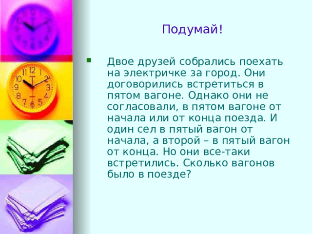 Подумай! Двое друзей собрались поехать на электричке за город. Они договорились встретиться в пятом вагоне. Однако они не согласовали, в пятом вагоне от начала или от конца поезда. И один сел в пятый вагон от начала, а второй – в пятый вагон от конца. Но они все-таки встретились. Сколько вагонов было в поезде?  