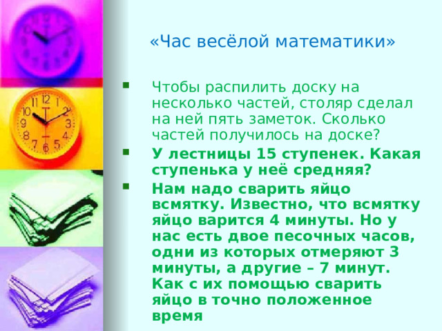 «Час весёлой математики» Чтобы распилить доску на несколько частей, столяр сделал на ней пять заметок. Сколько частей получилось на доске?  У лестницы 15 ступенек. Какая ступенька у неё средняя? Нам надо сварить яйцо всмятку. Известно, что всмятку яйцо варится 4 минуты. Но у нас есть двое песочных часов, одни из которых отмеряют 3 минуты, а другие – 7 минут. Как с их помощью сварить яйцо в точно положенное время 