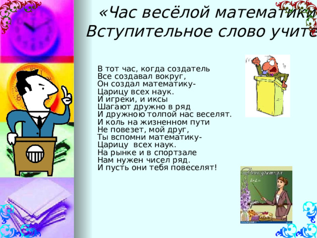 «Час весёлой математики»  Вступительное слово учителя      В тот час, когда создатель Все создавал вокруг, Он создал математику- Царицу всех наук. И игреки, и иксы Шагают дружно в ряд И дружною толпой нас веселят. И коль на жизненном пути Не повезет, мой друг, Ты вспомни математику- Царицу всех наук. На рынке и в спортзале Нам нужен чисел ряд. И пусть они тебя повеселят! 