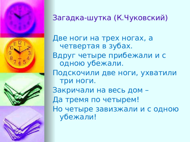 Загадка-шутка (К.Чуковский) Две ноги на трех ногах, а четвертая в зубах. Вдруг четыре прибежали и с одною убежали. Подскочили две ноги, ухватили три ноги. Закричали на весь дом – Да тремя по четырем! Но четыре завизжали и с одною убежали! 