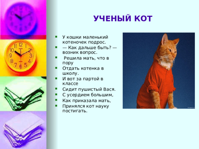 УЧЕНЫЙ КОТ У кошки маленький котеночек подрос. — Как дальше быть? — возник вопрос.   Решила мать, что в пору Отдать котенка в школу. И вот за партой в классе Сидит пушистый Вася. С усердием большим, Как приказала мать, Принялся кот науку постигать. 
