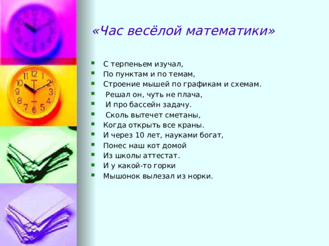 «Час весёлой математики» С терпеньем изучал, По пунктам и по темам, Строение мышей по графикам и схемам.   Решал он, чуть не плача,   И про бассейн задачу.   Сколь вытечет сметаны, Когда открыть все краны. И через 10 лет, науками богат, Понес наш кот домой Из школы аттестат. И у какой-то горки Мышонок вылезал из норки. 