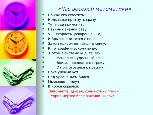 «Час весёлой математики» Но как его схватить? Нельзя же прыгнуть сразу — Тут надо применить Научных знаний базу. V — скорость, ускоренье — а, И брызги сыплются с пера. Затем привел он, глядя в книгу, К логарифмическому виду.   Потом в системе «це, ге, ес»          Нашел его удельный вес.          Вписал последнюю строку          И приготовился к прыжку. Пока ученый кот Над уравненьем бился, Мышонок — неуч В норке скрылся.  Запомните, друзья, соль истины такой:        Теория мертва без практики живой! 