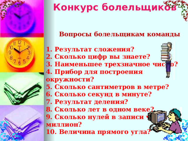 Конкурс болельщиков  Вопросы болельщикам команды 1. Результат сложения? 2. Сколько цифр вы знаете? 3. Наименьшее трехзначное число? 4. Прибор для построения окружности?  5. Сколько сантиметров в метре? 6. Сколько секунд в минуте? 7. Результат деления? 8. Сколько лет в одном веке? 9. Сколько нулей в записи числа миллион? 10. Величина прямого угла?   