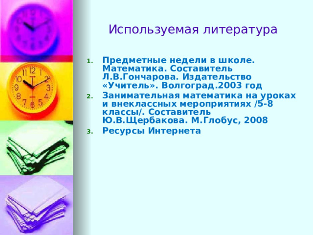 Используемая литература Предметные недели в школе. Математика. Составитель Л.В.Гончарова. Издательство «Учитель». Волгоград.2003 год Занимательная математика на уроках и внеклассных мероприятиях /5-8 классы/. Составитель Ю.В.Щербакова. М.Глобус, 2008 Ресурсы Интернета      