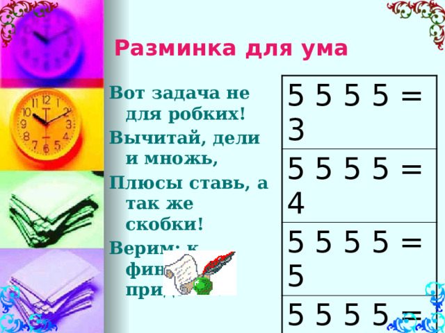 Разминка для ума 5 5 5 5 = 3 5 5 5 5 = 4 5 5 5 5 = 5 5 5 5 5 = 6 5 5 5 5 = 7 Вот задача не для робких! Вычитай, дели и множь, Плюсы ставь, а так же скобки! Верим: к финишу придёшь!  