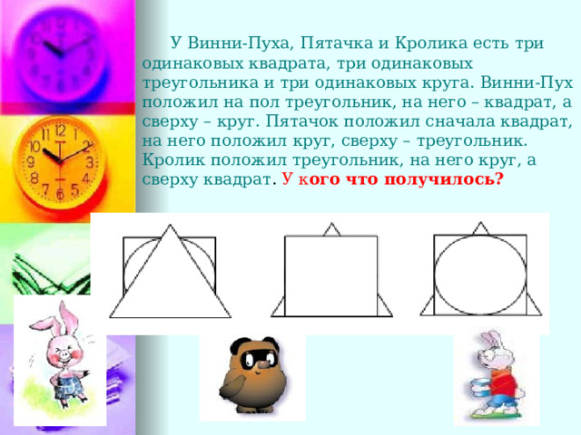  У Винни-Пуха, Пятачка и Кролика есть три одинаковых квадрата, три одинаковых треугольника и три одинаковых круга. Винни-Пух положил на пол треугольник, на него – квадрат, а сверху – круг. Пятачок положил сначала квадрат, на него положил круг, сверху – треугольник. Кролик положил треугольник, на него круг, а сверху квадрат . У  к ого что получилось? 