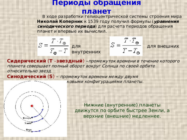 Периоды обращения планет  В ходе разработки гелиоцентрической системы строения мира Николай Коперник к 1539 году получил формулы ( уравнения синодического периода ) для расчета периодов обращения планет и впервые их вычислил. для внутренних для внешних Сидерический ( T – звездный ) – промежуток времени в течение которого планета совершает полный оборот вокруг Солнца по своей орбите относительно звезд .  Синодический ( S ) – промежуток времени между двумя последовательными одинаковыми конфигурациями планеты . Нижние (внутренние) планеты движутся по орбите быстрее Земли, а верхние (внешние) медленнее. 