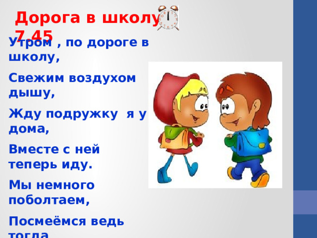 Дорога в школу 7.45 Утром , по дороге в школу, Свежим воздухом дышу, Жду подружку я у дома, Вместе с ней теперь иду. Мы немного поболтаем, Посмеёмся ведь тогда Нам дорога в школу длинной Не наскучит никогда.  