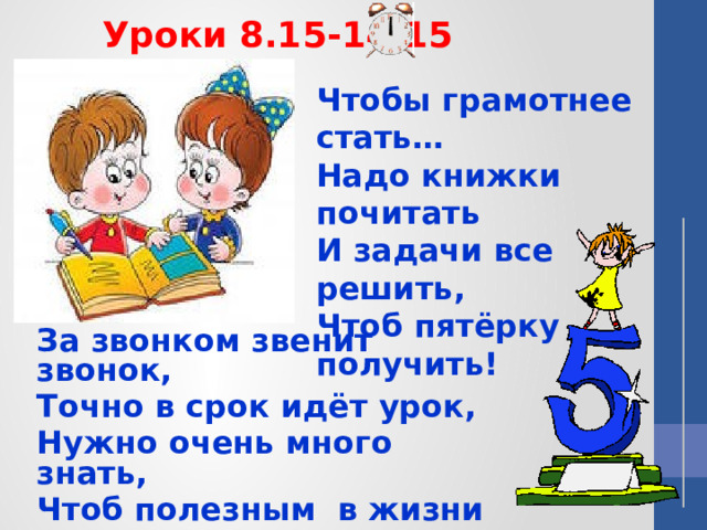 Уроки 8.15-14.15 Чтобы грамотнее стать…  Надо книжки почитать  И задачи все решить,  Чтоб пятёрку получить!   За звонком звенит звонок, Точно в срок идёт урок, Нужно очень много знать, Чтоб полезным в жизни стать.  