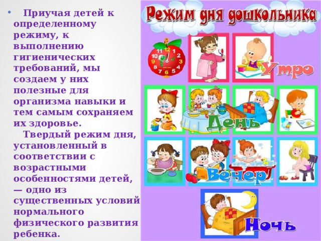  Приучая детей к определенному режиму, к выполнению гигиенических требований, мы создаем у них полезные для организма навыки и тем самым сохраняем их здоровье.  Твердый режим дня, установленный в соответствии с возрастными особенностями детей, — одно из существенных условий нормального физического развития ребенка. 