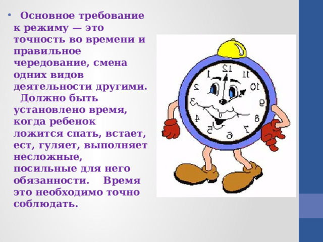  Основное требование к режиму — это точность во времени и правильное чередование, смена одних видов деятельности другими.  Должно быть установлено время, когда ребенок ложится спать, встает, ест, гуляет, выполняет несложные, посильные для него обязанности. Время это необходимо точно соблюдать. 