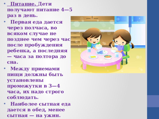 Питание. Дети получают питание 4—5 раз в день.  Первая еда дается через полчаса, во всяком случае не позднее чем через час после пробуждения ребенка, а последняя — часа за полтора до сна.  Между приемами пищи должны быть установлены промежутки в 3—4 часа, их надо строго соблюдать.  Наиболее сытная еда дается в обед, менее сытная — на ужин. 