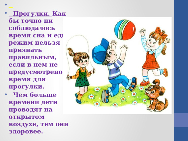   Прогулки. Как бы точно ни соблюдалось время сна и еды, режим нельзя признать правильным, если в нем не предусмотрено время для прогулки.  Чем больше времени дети проводят на открытом воздухе, тем они здоровее. 