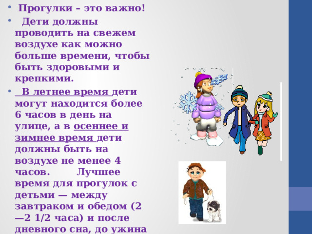  Прогулки – это важно!  Дети должны проводить на свежем воздухе как можно больше времени, чтобы быть здоровыми и крепкими.  В летнее время дети могут находится более 6 часов в день на улице, а в осеннее и зимнее время дети должны быть на воздухе не менее 4 часов. Лучшее время для прогулок с детьми — между завтраком и обедом (2—2 1/2 часа) и после дневного сна, до ужина (1 1/2—2 часа). В сильные морозы длительность прогулок несколько сокращается. 