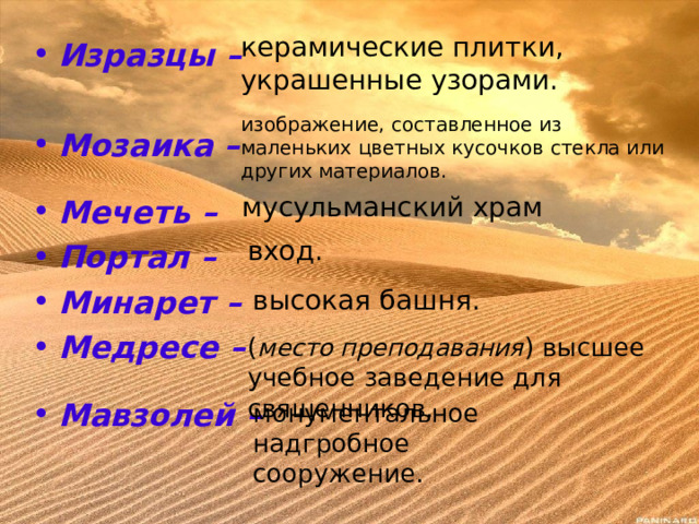 керамические плитки, украшенные узорами. Изразцы – Мозаика –  Мечеть – Портал – Минарет – Медресе –  Мавзолей –  изображение, составленное из маленьких цветных кусочков стекла или других материалов. мусульманский храм вход. высокая башня. ( место преподавания ) высшее учебное заведение для священников. монументальное надгробное сооружение. 