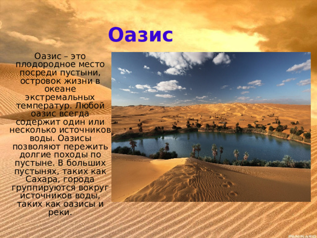 Оазис Оазис – это плодородное место посреди пустыни, островок жизни в океане экстремальных температур. Любой оазис всегда содержит один или несколько источников воды. Оазисы позволяют пережить долгие походы по пустыне. В больших пустынях, таких как Сахара, города группируются вокруг источников воды, таких как оазисы и реки. 