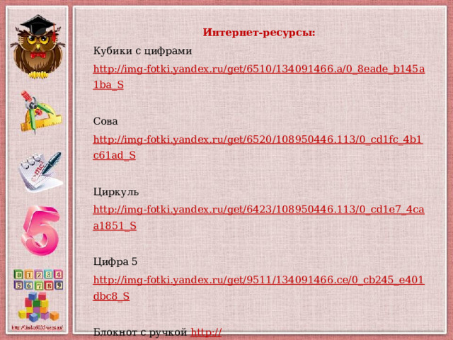 Интернет-ресурсы: Кубики с цифрами http://img-fotki.yandex.ru/get/6510/134091466.a/0_8eade_b145a1ba_S  Сова http://img-fotki.yandex.ru/get/6520/108950446.113/0_cd1fc_4b1c61ad_S  Циркуль http://img-fotki.yandex.ru/get/6423/108950446.113/0_cd1e7_4caa1851_S  Цифра 5 http://img-fotki.yandex.ru/get/9511/134091466.ce/0_cb245_e401dbc8_S  Блокнот с ручкой http:// img-fotki.yandex.ru/get/19/108950446.6d/0_b4102_1793a431_S Автор шаблона Фокина Лидия Петровна учитель начальных классов МКОУ «СОШ ст. Евсино» Искитимского района Новосибирской области 