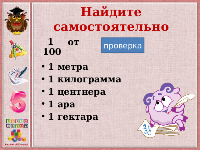 Найдите самостоятельно 1  от  1 метра 1 килограмма 1 центнера 1 ара 1 гектара проверка 100 