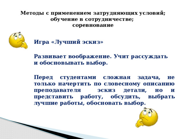 Методы с применением затрудняющих условий; обучение в сотрудничестве;  соревнование     Игра «Лучший эскиз»  Развивает воображение. Учит рассуждать и обосновывать выбор.  Перед студентами сложная задача, не только начертить по словесному описанию преподавателя эскиз детали, но и представить работу, обсудить, выбрать лучшие работы, обосновать выбор. 
