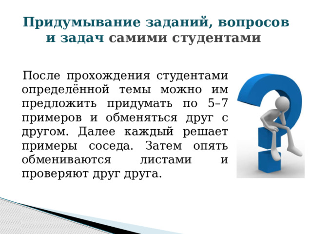 Придумывание заданий, вопросов и задач самими студентами После прохождения студентами определённой темы можно им предложить придумать по 5–7 примеров и обменяться друг с другом. Далее каждый решает примеры соседа. Затем опять обмениваются листами и проверяют друг друга. 